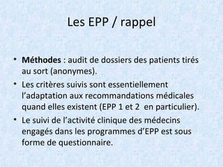Les EPP / rappel   Méthodes  : audit de dossiers des patients tirés au sort (anonymes). Les critères suivis sont essentiellement l’adaptation aux recommandations médicales quand elles existent (EPP 1 et 2  en particulier). Le suivi de l’activité clinique des médecins engagés dans les programmes d’EPP est sous forme de questionnaire. 
