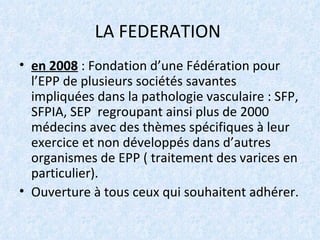 LA FEDERATION  en 2008  : Fondation d’une Fédération pour l’EPP de plusieurs sociétés savantes impliquées dans la pathologie vasculaire : SFP, SFPIA, SEP  regroupant ainsi plus de 2000 médecins avec des thèmes spécifiques à leur exercice et non développés dans d’autres organismes de EPP ( traitement des varices en particulier). Ouverture à tous ceux qui souhaitent adhérer. 