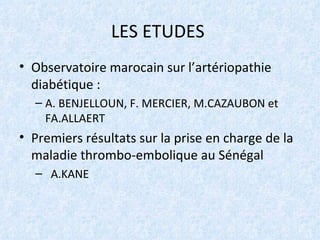 LES ETUDES  Observatoire marocain sur l’artériopathie diabétique :  A. BENJELLOUN, F. MERCIER, M.CAZAUBON et FA.ALLAERT Premiers résultats sur la prise en charge de la maladie thrombo-embolique au Sénégal  A.KANE 