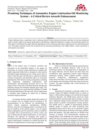 The International Journal of Engineering And Science (IJES)
||Volume|| 1 ||Issue|| 2 ||Pages|| 228-233 ||2012||
ISSN: 2319 – 1813 ISBN: 2319 – 1805
Promising Techniques of Automotive Engine Lubrication Oil Monitoring
          System – A Critical Review towards Enhancement
         1
          Sivarao, 2Samsudin A.R, 3Tin S.L, 4Hasoalan, 5Taufik, 6Yuhazry, 7Abdul Alif,
                            8
                              Robert K.M, 9Sivakumard, 10C.F. Tan,
                                                 1-8
                                                 Faculty of Manufacturing Engineering
                                                  9-10
                                                   Faculty of Mechanical Engineering
                                       University Teknikal Malaysia Melaka, Melaka, Malaysia.




 -----------------------------------------------------------------------Abstract-----------------------------------------------------------------
 Engine lubricant plays a significant role in reducing internal friction between the piston and shear of moving mechanical
 parts to further improve the engine performance and efficiency. Rapid developments of engine oil monitoring systems has
 taken place to determine the engine lubricant degradation level in reducing unnecessary engine power loss and maintenance
 cost. This paper critically reviews the invention and an innovation pertaining to the subject before a smart innovation is
 developed in near future.

 Keywords - Automotive, engine lubricant, engine oil degradation warning system
 ----------------------------------------------------------------------------------------------------------------------------------------------------
 Date of Submission: 07, December, 2012                                                       Date of Publication: 25, December 2012
 ----------------------------------------------------------------------------------------------------------------------------------------------------

I. INTRODUCTION
                                                                            II. OIL MONITORING SYSTEM
One of the largest areas of research, invention and                                   There is a variety of oil monitoring system that have
innovation in the automobile industry is the engine oil                     been utilized or developed. However, most of the oil
monitoring. As we know, engine lubricants are complex and                   monitoring systems was developed base on degradation of
highly engineered fluids that are designed to allow perfect                 the engine lubricant. Several factors has been taken into
and proper engine performance over a long service time. In                  consideration upon approaches towards engine lubricant
order to meet this goal, the lubricant is required to perform               monitoring research, which includes acoustic, viscosity,
varieties of protective and functional jobs so as to provide                electrical   conductivity,       mathematical,     temperature,
hydrodynamic film between moving components, including                      multi-sensor and others. The next section will briefly review
heat     dispensing,     suspending contaminants,         acid              on the patents and technology which have been by previous
neutralization, and preventing corrosion and so on. The                     inventor. The paper concludes with a brief discussion on
engine oil has a finite life as the fluid chemical and physical             future possibilities.
properties change and ultimately degrade upon usage. The
typical lubricant oil can sustain between 5,000 km to 10,000                A. Acoustic
km mileage depending on the type used. The oil replacement                            Hammond [5] presented a prototype model of an
is necessary upon reaching its useful life to maintain                      Acoustic Engine Oil Quality (AEOQ) sensor as shown in
maximum engine protection.                                                  Figure 1, which utilizes changes in oil viscosity for oil quality
                                                                            indication. Basically , the AEOQ sensor consist of a shear
        In common practice, people change their engine oil                  mode piezoelectric sensing probe used to measure viscosity
at a constant time or mileage interval according to the                     and a dedicated Voltage Control Oscillator (VCO) which
recommendation of the lubricant oil manufacturers or                        allows remote excitation of piezoelectric sensing element.
vehicle original equipment manufacturers (OEMs).                            The AEOQ sensor is capable of discriminating between
However, since this oil changing system is not based on the                 different grades of engine oils while monitoring their
real oil condition of the specific engine, it can be replace                degradation process due to their use in automotive engine
before reaching the end of its useful life or after its useful life         and artificial contamination by dilution with water, ethylene
is exceeded. This is uneconomical as it will be a waste, and                glycol and gasoline. The high sensitivity of AEOQ to the
also to deteriorate the engine performance as time passes.                  viscosity is because VCO simultaneously measures the
Therefore, the lubricant oil changing alert system is                       merged effects of the amplitude and sensing signal phase.
introduced to provide solution on the existing problems.This                Apart from that, the remote access permits circuitry to be a
system could prompt a reminder or to inform the driver for                  few feet away from the harsh environment of the automotive
lubricant oil replacement at its final stage of useful life.                engine. These advantages leads AEOQ to be the top setup
                                                                            choice over previous methods and further work will focus on

www.theijes.com                                                      The IJES                                                            Page 228
 