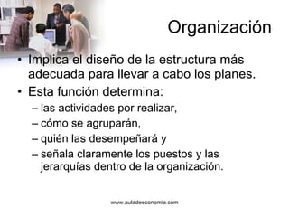 Organización Implica el diseño de la estructura más adecuada para llevar a cabo los planes. Esta función determina: las actividades por realizar, cómo se agruparán, quién las desempeñará y señala claramente los puestos y las jerarquías dentro de la organización. 