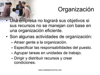 Organización Una empresa no logrará sus objetivos si sus recursos no se manejan con base en una organización eficiente. Son algunas actividades de organización: Atraer gente a la organización. Especificar las responsabilidades del puesto. Agrupar tareas en unidades de trabajo. Dirigir y distribuir recursos y crear condiciones. 