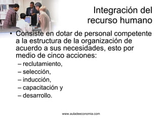 Integración del recurso humano Consiste en dotar de personal competente a la estructura de la organización de acuerdo a sus necesidades, esto por medio de cinco acciones: reclutamiento, selección, inducción, capacitación y desarrollo. 