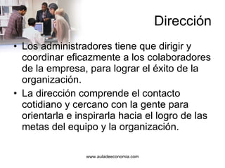 Dirección Los administradores tiene que dirigir y coordinar eficazmente a los colaboradores de la empresa, para lograr el éxito de la organización. La dirección comprende el contacto cotidiano y cercano con la gente para orientarla e inspirarla hacia el logro de las metas del equipo y la organización. 