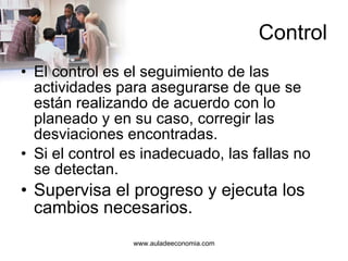 Control El control es el seguimiento de las actividades para asegurarse de que se están realizando de acuerdo con lo planeado y en su caso, corregir las desviaciones encontradas. Si el control es inadecuado, las fallas no se detectan. Supervisa el progreso y ejecuta los cambios necesarios. 
