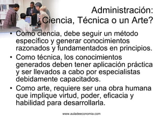 Administración: ¿Ciencia, Técnica o un Arte? Como ciencia, debe seguir un método específico y generar conocimientos razonados y fundamentados en principios. Como técnica, los conocimientos generados deben tener aplicación práctica y ser llevados a cabo por especialistas debidamente capacitados. Como arte, requiere ser una obra humana que implique virtud, poder, eficacia y habilidad para desarrollarla. 