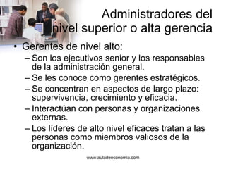 Administradores del  nivel superior o alta gerencia Gerentes de nivel alto: Son los ejecutivos senior y los responsables de la administración general. Se les conoce como gerentes estratégicos. Se concentran en aspectos de largo plazo: supervivencia, crecimiento y eficacia. Interactúan con personas y organizaciones externas. Los líderes de alto nivel eficaces tratan a las personas como miembros valiosos de la organización. 