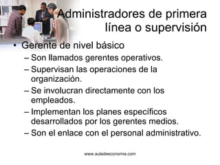 Administradores de primera  línea o supervisión Gerente de nivel básico Son llamados gerentes operativos. Supervisan las operaciones de la organización. Se involucran directamente con los empleados. Implementan los planes específicos desarrollados por los gerentes medios. Son el enlace con el personal administrativo. 