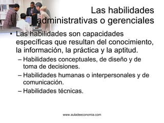 Las habilidades administrativas o gerenciales Las habilidades son capacidades específicas que resultan del conocimiento, la información, la práctica y la aptitud. Habilidades conceptuales, de diseño y de toma de decisiones. Habilidades humanas o interpersonales y de comunicación. Habilidades técnicas. 