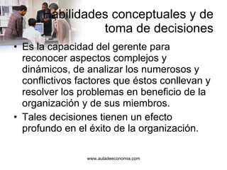Habilidades conceptuales y de toma de decisiones Es la capacidad del gerente para reconocer aspectos complejos y dinámicos, de analizar los numerosos y conflictivos factores que éstos conllevan y resolver los problemas en beneficio de la organización y de sus miembros. Tales decisiones tienen un efecto profundo en el éxito de la organización. 