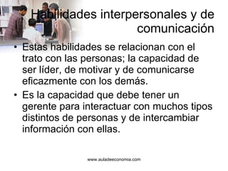 Habilidades interpersonales y de comunicación Estas habilidades se relacionan con el trato con las personas; la capacidad de ser líder, de motivar y de comunicarse eficazmente con los demás. Es la capacidad que debe tener un gerente para interactuar con muchos tipos distintos de personas y de intercambiar información con ellas. 