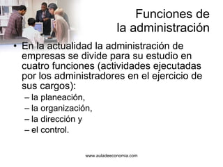 Funciones de la administración En la actualidad la administración de empresas se divide para su estudio en cuatro funciones (actividades ejecutadas por los administradores en el ejercicio de sus cargos): la planeación, la organización, la dirección y el control. 