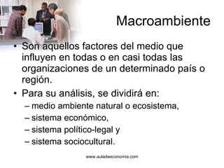 Macroambiente Son aquellos factores del medio que influyen en todas o en casi todas las organizaciones de un determinado país o región.  Para su análisis, se dividirá en: medio ambiente natural o ecosistema, sistema económico, sistema político-legal y sistema sociocultural. 