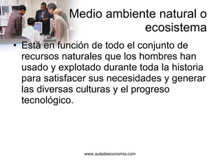 Medio ambiente natural o ecosistema Está en función de todo el conjunto de recursos naturales que los hombres han usado y explotado durante toda la historia para satisfacer sus necesidades y generar las diversas culturas y el progreso tecnológico. 