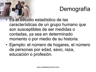 Demografía Es el estudio estadístico de las características de un grupo humano que son susceptibles de ser medidas o contadas, ya sea en determinado momento o por medio de su historia.  Ejemplo: el número de hogares, el número de personas por edad, sexo, raza, educación o profesión.  