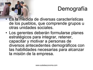 Demografía Es la medida de diversas características de los pueblos, que comprende grupos u otras unidades sociales.  Los gerentes deberán formularse planes estratégicos para integrar, retener, capacitar y motivar a personas de diversos antecedentes demográficos con las habilidades necesarias para alcanzar la misión de la empresa.  