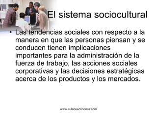 El sistema sociocultural Las tendencias sociales con respecto a la manera en que las personas piensan y se conducen tienen implicaciones importantes para la administración de la fuerza de trabajo, las acciones sociales corporativas y las decisiones estratégicas acerca de los productos y los mercados. 