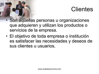 Clientes Son aquellas personas u organizaciones que adquieren y utilizan los productos o servicios de la empresa. El objetivo de toda empresa o institución es satisfacer las necesidades y deseos de sus clientes u usuarios. 