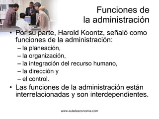 Funciones de la administración Por su parte, Harold Koontz, señaló como funciones de la administración: la planeación, la organización, la integración del recurso humano, la dirección y el control. Las funciones de la administración están interrelacionadas y son interdependientes. 