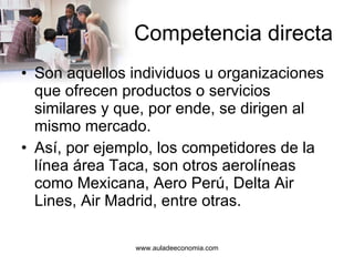 Competencia directa Son aquellos individuos u organizaciones que ofrecen productos o servicios similares y que, por ende, se dirigen al mismo mercado. Así, por ejemplo, los competidores de la línea área Taca, son otros aerolíneas como Mexicana, Aero Perú, Delta Air Lines, Air Madrid, entre otras.  