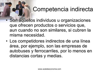 Competencia indirecta Son aquellos individuos u organizaciones que ofrecen productos o servicios que, aun cuando no son similares, si cubren la misma necesidad. Los competidores indirectos de una línea área, por ejemplo, son las empresas de autobuses y ferrocarriles, por lo menos en distancias cortas y medias. 