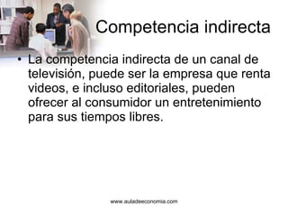 Competencia indirecta La competencia indirecta de un canal de televisión, puede ser la empresa que renta videos, e incluso editoriales, pueden ofrecer al consumidor un entretenimiento para sus tiempos libres. 