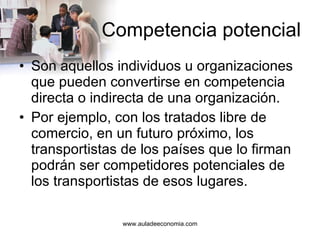 Competencia potencial Son aquellos individuos u organizaciones que pueden convertirse en competencia directa o indirecta de una organización.  Por ejemplo, con los tratados libre de comercio, en un futuro próximo, los transportistas de los países que lo firman podrán ser competidores potenciales de los transportistas de esos lugares. 