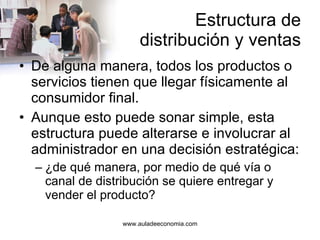 Estructura de distribución y ventas De alguna manera, todos los productos o servicios tienen que llegar físicamente al consumidor final. Aunque esto puede sonar simple, esta estructura puede alterarse e involucrar al administrador en una decisión estratégica: ¿de qué manera, por medio de qué vía o canal de distribución se quiere entregar y vender el producto? 
