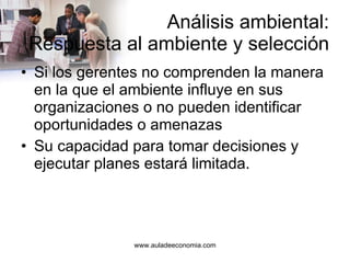 Análisis ambiental: Respuesta al ambiente y selección Si los gerentes no comprenden la manera en la que el ambiente influye en sus organizaciones o no pueden identificar oportunidades o amenazas Su capacidad para tomar decisiones y ejecutar planes estará limitada. 