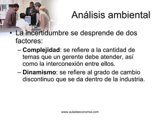 Análisis ambiental La incertidumbre se desprende de dos factores: Complejidad : se refiere a la cantidad de temas que un gerente debe atender, así como la interconexión entre ellos. Dinamismo : se refiere al grado de cambio discontinuo que se da dentro de la industria. 