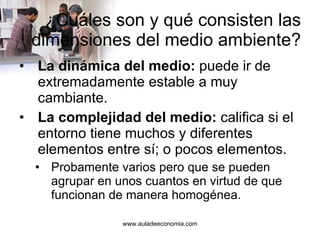 ¿Cuáles son y qué consisten las dimensiones del medio ambiente? La dinámica del medio:  puede ir de extremadamente estable a muy cambiante. La complejidad del medio:  califica si el entorno tiene muchos y diferentes elementos entre sí; o pocos elementos. Probamente varios pero que se pueden agrupar en unos cuantos en virtud de que funcionan de manera homogénea. 