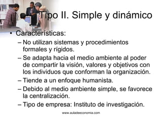 Tipo II. Simple y dinámico Características: No utilizan sistemas y procedimientos formales y rígidos. Se adapta hacia el medio ambiente al poder de compartir la visión, valores y objetivos con los individuos que conforman la organización. Tiende a un enfoque humanista. Debido al medio ambiente simple, se favorece la centralización. Tipo de empresa: Instituto de investigación. 