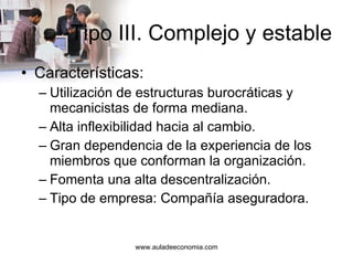 Tipo III. Complejo y estable Características: Utilización de estructuras burocráticas y mecanicistas de forma mediana. Alta inflexibilidad hacia al cambio. Gran dependencia de la experiencia de los miembros que conforman la organización. Fomenta una alta descentralización. Tipo de empresa: Compañía aseguradora. 