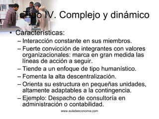 Tipo IV. Complejo y dinámico Características: Interacción constante en sus miembros. Fuerte convicción de integrantes con valores organizacionales: marca en gran medida las líneas de acción a seguir. Tiende a un enfoque de tipo humanístico. Fomenta la alta descentralización. Orienta su estructura en pequeñas unidades, altamente adaptables a la contingencia. Ejemplo: Despacho de consultoría en administración o contabilidad. 