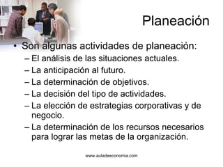 Planeación Son algunas actividades de planeación: El análisis de las situaciones actuales. La anticipación al futuro. La determinación de objetivos. La decisión del tipo de actividades. La elección de estrategias corporativas y de negocio. La determinación de los recursos necesarios para lograr las metas de la organización. 