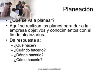 Planeación ¿Qué se va a planear? Aquí se realizan los planes para dar a la empresa objetivos y conocimientos con el fin de alcanzarlos. Da respuesta a:  ¿Qué hacer? ¿Cuándo hacerlo? ¿Dónde hacerlo? ¿Cómo hacerlo? 