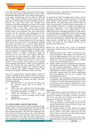International Journal Of Computational Engineering Research (ijceronline.com) Vol. 2 Issue. 4



It was observed that with change in speed, all protocols deliver    performance measures, especially the successful delivery rate
above 98% of the packets with slight drops in case of TORA          at high workloads and increased speed.
and RDMAR DSR and AODV were excellent in performances
at all speeds. Overhead also have less effect for DSR and           It is found that the AODV has highest packet delivery ratio for
AODV. DSR caching is effective at faster speeds, but works          all speeds and pause times. In other protocols, for very high-
much better at slower speeds also. Some simulation studies for      speed networks, AODV performs much better in successful
protocols have been done earlier also, although those               packet delivery. The packet delivery rate of DSR, which is a
simulations used different parameters and sources with varying      source routing protocol, is directly related to the generation of
results. No study involving RDMAR comparisons have been             control messages. Therefore it is related to the frequency of
published earlier. In this study, several existing routing          data packet transmissions. At very high speeds DSR cache
protocols for ad hoc wireless networks have been described.         transmission suffers and a loss in packet delivery occurs.
Results based on the simulations have been analyzed and             TORA has the lowest throughput and generates a large amount
presented with the advantages and disadvantages of each             of control messages to manage DAGs, and its control messages
protocol. It is not simple to determine which of the four           encapsulated in IP are dropped because of collisions, which
protocols under comparison is the best for Ad hoc network           lead to much more decrease in performance. AODV have used
environment. No Protocol is ideal for all scenarios. A good         much less control messages, limited to the hosts involved in
criterion to choose a protocol might be the size and expected       routing process, therefore they have the highest standard
traffic load in the target network. The simulations presented       division. This means that they distribute the load over the
here clearly show that there is a need for routing protocols        network in least efficient way.
specifically tuned to the characteristics of ad-hoc networks.
Overall, the proactive protocols (AODV and DSR) behaved             Results have been derived from a series of experiments
similar in terms of delivery and throughput. On the basis of this   conducted on simulated network. The following observations
study both should be considered suitable for mobile ad-hoc          can be made:
networks. However, a number of differences among the                  Best packet delivery ratio: AODV is the best in terms of
protocols do exist. The source routes used by DSR give                   packet transmission. More packets are transmitted than
increased byte over-head compared to AODV when routes                    any of the studied protocols. This is true even in case of
have many hops and packet rates are high. DSR is, on the other           changing scenario and fast moving nodes. So it is able to
hand, efficient in finding (learning) routes in terms of the             achieve one of the most important objectives of ad-hoc
number of control packets used, and does not use periodic                networks as successful packet delivery.
control messages. Data packets in AODV carry the destination          Simple: AODV can easily be implemented and executed.
address only. Therefore, the byte overhead for AODV is the               The simulation studies have been conducted on Pentium-
lowest of the examined protocols. The overhead is high in                IV with standard configurations. Though it is best
terms of packets since AODV broadcasts periodic Hello                    performing under LINUX environment but can be easily
messages to its neighbors. DSR behaves better in this case.              implemented on Windows platform also. Efficiency is
                                                                         particularly important when the software implementing
Each of the routing protocol generated different amount of               the routing algorithm must run on a computer with
overhead. DSR has the least overhead, TORA has maximum                   limited physical resources.
overhead. DSR, TORA and AODV are all on demand protocols              Route Repair: The route phase of the protocol is unique
and their overhead drops as mobility rate drops. It has been             as compared to other such protocols and outperform all in
found from Graph that                                                    its category. It describes the maintenance process, which
(a)      DSR performance is very good at all mobility rates              can be done as fast as possible. It describes the level of
         and movement speeds with all the metrics of                     self-organization in the network. The protocol uses local
         comparison.                                                     route repair of routing process.
(b)      TORA is the worst performer in all the experiments
         the network was unable to handle all the routing           Future Work
         traffic and lots of packets were dropped.                   Some of the objectives remained untouched due to the limited
(c)       AODV has performed as well as DSR and                     time available. On the other hand, outcome of the current
         accomplishes its goal of eliminating source routing        research has exhibited the possibilities of further extensions.
         overhead and                                               List of the work that can be carried out in future as an
(d)      RDMAR has performed well.                                  extension of current work is given below:
                                                                     (a) There is limitation of Battery Life in an ad hoc
                                                                          environment. Battery is most commonly used; none of the
V1. CONCLUSION AND FUTURE STUDY                                           protocols discussed the concept of Power as one of the
The performance of the protocol has been evaluated with other             deciding factor in route selection
common ad-hoc network routing protocols like DSR, AODV               (b) The existing strategies use fixed scenarios for carrying
and TORA using a detailed packet level simulator NS. The                  out simulations. It means before start of the simulation
traffic schemes assigned are TCP and UDP. Simulations have                process, position of the nodes is known and also total
been carried out in an area as large as 1km x 1km with many               sources used are fixed, but real life situations demand
sources connected to each other. More sources lead to more                random scenes and varying sources.
network load. Results have shown that quick management of            (c) If a link breaks in the route process due to any reason,
route maintenance is an important factor that affects all the             repair starts and it involves reconstruction of new path.
Issn 2250-3005(online)                                          August| 2012                                 Page 1151
 