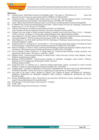 International Journal Of Computational Engineering Research (ijceronline.com) Vol. 2 Issue. 6



References
[1].    Fatimah Denan1, Mohd Hanim Osman2 & Sariffuddin Saad3, “The study of LTB behavior of                        beam with
        trapezoid web steel section by experimental and FEA”,IJRRAS 2 (3) March [2010]
[2].    Seung-Eock Kima,_, Chia-Ming Uangb, Se-Hyu Choic, Ki-Yong Ana,” Practical advanced analysis of steel frames
        considering lateral-torsional buckling”, Thin-Walled Structures 44 (2006) 709–720 [2006]
[3].    Lopez , Danny, Serena,Practical advanced analysis of steel frames considering lateral-torsional buckling[2006].
[4.]    H. SHOW KATI,”Lateral torsional buckling of steel beam”, Iranian Journal of Science & Technology, Transaction B,
        Engineering, Vol. 32, No. B2, pp 153-156 [2008]
[5].    “Stresses in bracings due to lateral torsional buckling of beams”, R. Kindmann1
        Vette11Institute of steel and composite structures, University of Bochum, Germany [2009]
[6.]    Ultimate limit state design of lateral torsional buckling of partially encase steel beam Piloto, P.A.G. 1; Mesquita,
        L.M.R.2; Gavilán, Ana Ramos 31,2 Polytechnic Institute Bragança, Dep. Applied Mechanics[2006].
[7.]    Johan Maljaars1,2, Jan W.B. Stark3 and Henri M.G.M. Steenbergen1,” Buckling of coped steel beams and steel beams
        with partial endplates” TNO Environment and Geosciences, Delft, The Netherlands [2006].
[8.]    Johan Maljaars1,2, Jan W.B. Stark3 and Henri M.G.M. Steenbergen1,”Buckling of coped steel beams and steel beams
        with partial endplates”, [2006]
[9].    Seung-Eock Kim a,*, Jaehong Lee b, Joo-Soo Park a,” 3-D second-order plastic-hinge analysis accounting for lateral
        torsional buckling”, International Journal of Solids and Structures 39 (2002) 2109–2128 [2001]
[10].   Dewey H. Hodges a,*, David A. Peters,”Lateral±torsional buckling of cantilevered elastically coupled composite strip-
        and I-beams”, International Journal of Solids and Structures 39 (2002) 2109–2128 [2000]
[11].   Anı´sio Andrade a, Dinar Camotim b,*, P. Borges Dinis ba,” Lateral-torsional buckling of singly symmetric web-
        tapered thin-walled I-beams: 1D model vs. shell FEA”, [2007]
[12].   Delphine Sonck ,”Lateral-torsional buckling of cellular beams”, Ghent University (UGent), Gent, Belgium. E-mail:
        Delphine.Sonck@UGent.be [2006]
[13].   Bambang SURYOATMONO,” Lateral-torsional buckling of orthotropic rectangular section beams”, Professor
        Department of Civil Engineering, Parahyangan Catholic University
        Bandung, Indonesia [2001]
[14].   Seung-Eock Kim a,*, Jaehong Lee b ,”Improved refined plastic-hinge analysis accounting for lateral torsional
        buckling”, Journal of Constructional Steel Research 58 (2002) 1431–1453 [2001]
[15].   Jonathan Hurff ,”LATERAL-TORSIONAL BUCKLING EXPERIMENTS ON RECTANGULAR PRESTRESSED
        CONCRETE BEAMS”, School of Civil & Env. Engineering, Georgia Institute of Technology,[2010]
[16].   Ana Lydia R. de Castro e Silva*, Ricardo H. Fakury*, Luiz Antônio de Souza*, and Roberto M. Gonçalvee,”
        NOMINAL STRENGTH OF BENDING MOMENT FOR LATERAL TORSIONAL BUCKLING OF STEEL
        BEAMS †[1998]
[17].   Nicolas BOISSONNADE(1), Marc VILLETTE(2) and Jean-Pierre MUZEAU(1),”About Amplification Factors for
        Lateral Torsional Buckling and Torsional Buckling “
[18].   M.R.Shiyekar,”Limit state design of steel structures “ Textbook
[19].   IS 800 : 2007
[20].   Ramchandra,”Design Of steel Structures”,Textbook




Issn 2250-3005(online)                                         October| 2012                               Page 181
 