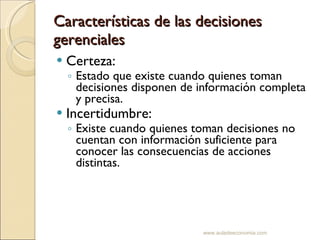 Características de las decisiones gerenciales Certeza: Estado que existe cuando quienes toman decisiones disponen de información completa y precisa. Incertidumbre: Existe cuando quienes toman decisiones no cuentan con información suficiente para conocer las consecuencias de acciones distintas. www.auladeeconomia.com 