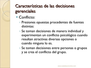 Características de las decisiones gerenciales Conflicto: Presiones opuestas procedentes de fuentes distintas:  Se toman decisiones de manera individual y experimentan un conflicto psicológico cuando resultan atractivas diversas opciones o cuando ninguna lo es. Se toman decisiones entre personas o grupos y se crea el conflicto del grupo. www.auladeeconomia.com 