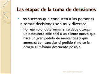 Las etapas de la toma de decisiones Los sucesos que conducen a las personas a tomar decisiones son muy diversos. Por ejemplo, determinar si se debe otorgar un descuento adicional a un cliente nuevo que hace un gran pedido de mercancías y que amenaza con cancelar el pedido si no se le otorga el máximo descuento posible. www.auladeeconomia.com 