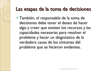 Las etapas de la toma de decisiones También, el responsable de la toma de decisiones debe tener el deseo de hacer algo y creer que existen los recursos y las capacidades necesarias para resolver el problema y hacer un diagnóstico de la verdadera causa de los síntomas del problema que se hicieron evidentes. www.auladeeconomia.com 