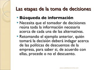 Las etapas de la toma de decisiones Búsqueda de información   Necesita que el tomador de decisiones reúna toda la información necesaria acerca de cada una de las alternativas.  Retomando el ejemplo anterior, quién tomará la decisión deberá indagar acerca de las políticas de descuentos de la empresa, para saber si, de acuerdo con ellas, procede o no el descuento. www.auladeeconomia.com 
