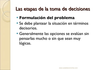 Las etapas de la toma de decisiones Formulación del problema Se debe plantear la situación en términos decisorios.  Generalmente las opciones se evalúan sin pensarlas mucho o sin que sean muy lógicas. www.auladeeconomia.com 