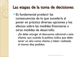 Las etapas de la toma de decisiones Es fundamental predecir las consecuencias de lo que sucedería al poner en práctica diversas opciones y los efectos sobre las medidas financieras u otras medidas de desarrollo. ¿Se debe otorgar el descuento adicional a este cliente, aun cuando la política indica que debe tener un año como cliente y haber realizado al menos diez pedidos. www.auladeeconomia.com 