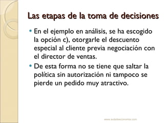 Las etapas de la toma de decisiones En el ejemplo en análisis, se ha escogido la opción c), otorgarle el descuento especial al cliente previa negociación con el director de ventas. De esta forma no se tiene que saltar la política sin autorización ni tampoco se pierde un pedido muy atractivo. www.auladeeconomia.com 