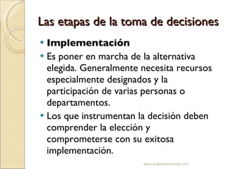 Las etapas de la toma de decisiones Implementación  Es poner en marcha de la alternativa elegida. Generalmente necesita recursos especialmente designados y la participación de varias personas o departamentos. Los que instrumentan la decisión deben comprender la elección y comprometerse con su exitosa implementación. www.auladeeconomia.com 