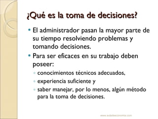 ¿Qué es la toma de decisiones? El administrador pasan la mayor parte de su tiempo resolviendo problemas y tomando decisiones. Para ser eficaces en su trabajo deben poseer: conocimientos técnicos adecuados, experiencia suficiente y saber manejar, por lo menos, algún método para la toma de decisiones. www.auladeeconomia.com 