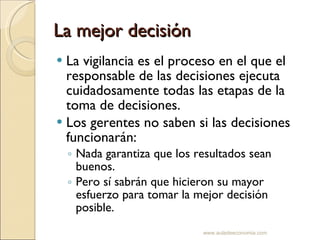 La mejor decisión La vigilancia es el proceso en el que el responsable de las decisiones ejecuta cuidadosamente todas las etapas de la toma de decisiones. Los gerentes no saben si las decisiones funcionarán: Nada garantiza que los resultados sean buenos.  Pero sí sabrán que hicieron su mayor esfuerzo para tomar la mejor decisión posible. www.auladeeconomia.com 