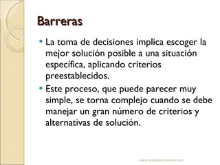 Barreras La toma de decisiones implica escoger la mejor solución posible a una situación específica, aplicando criterios preestablecidos.  Este proceso, que puede parecer muy simple, se torna complejo cuando se debe manejar un gran número de criterios y alternativas de solución. www.auladeeconomia.com 